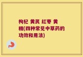 枸杞 黄芪 红枣 黄精(四种常见中草药的功效和用法)