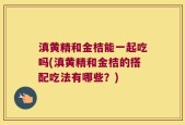 滇黄精和金桔能一起吃吗(滇黄精和金桔的搭配吃法有哪些？)