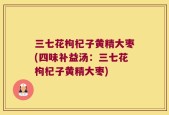三七花枸杞子黄精大枣(四味补益汤：三七花枸杞子黄精大枣)