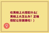 吃黄精上火搭配什么(黄精上火怎么办？正确搭配让你健康吃！)