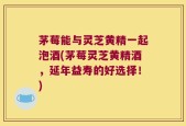 茅莓能与灵芝黄精一起泡酒(茅莓灵芝黄精酒，延年益寿的好选择！)