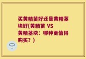 买黄精苗好还是黄精茎块好(黄精苗 VS 黄精茎块：哪种更值得购买？)