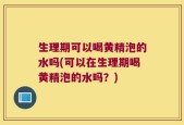 生理期可以喝黄精泡的水吗(可以在生理期喝黄精泡的水吗？)