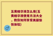 五黄精华液怎么用(五黄精华液使用方法大全，教你如何享受美丽愉悦体验)
