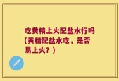 吃黄精上火配盐水行吗(黄精配盐水吃，是否易上火？)