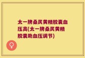 太一牌桑芪黄精胶囊血压高(太一牌桑芪黄精胶囊助血压调节)
