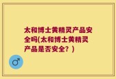 太和博士黄精灵产品安全吗(太和博士黄精灵产品是否安全？)