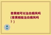 姜黄精可以治白癜风吗(姜黄精能治白癜风吗？)