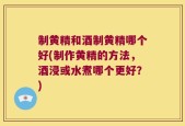 制黄精和酒制黄精哪个好(制作黄精的方法，酒浸或水煮哪个更好？)