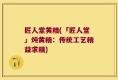 匠人堂黄精(「匠人堂」炖黄精：传统工艺精益求精)