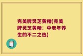 完美牌灵芝黄精(完美牌灵芝黄精：中老年养生的不二之选)