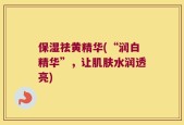 保湿祛黄精华(“润白精华”，让肌肤水润透亮)