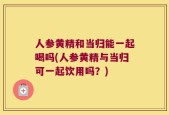人参黄精和当归能一起喝吗(人参黄精与当归可一起饮用吗？)