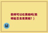 教师可以吃黄精吗(教师能否食用黄精？)