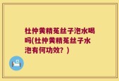杜仲黄精菟丝子泡水喝吗(杜仲黄精菟丝子水泡有何功效？)