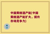 中国黄精酒产能(中国黄精酒产能扩大，提升市场竞争力)