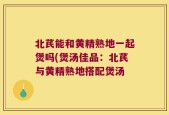 北芪能和黄精熟地一起煲吗(煲汤佳品：北芪与黄精熟地搭配煲汤