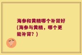 海参和黄精哪个补肾好(海参与黄精，哪个更能补肾？)