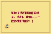 菟丝子当归黄精(菟丝子、当归、黄精——一款养生好组合！)