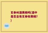 玄参叫酒黄精吗(酒中是否含有玄参和黄精？)