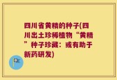 四川省黄精的种子(四川出土珍稀植物“黄精”种子珍藏：或有助于新药研发)