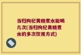 当归枸杞黄精煮水能喝几次(当归枸杞黄精煮水的多次饮用方式)