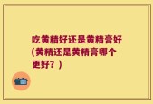 吃黄精好还是黄精膏好(黄精还是黄精膏哪个更好？)