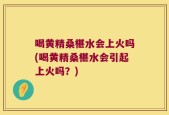 喝黄精桑椹水会上火吗(喝黄精桑椹水会引起上火吗？)