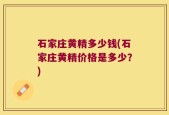石家庄黄精多少钱(石家庄黄精价格是多少？)
