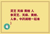 灵芝 天麻 黄精 人参灵芝、天麻、黄精、人参，中药调理一起来)