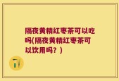 隔夜黄精红枣茶可以吃吗(隔夜黄精红枣茶可以饮用吗？)