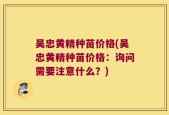 吴忠黄精种苗价格(吴忠黄精种苗价格：询问需要注意什么？)