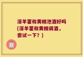 淫羊藿和黄精泡酒好吗(淫羊藿和黄精调酒，尝试一下？)