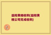 益阳黄精收购(益阳黄精公司完成收购)