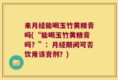 来月经能喝玉竹黄精膏吗(“能喝玉竹黄精膏吗？”：月经期间可否饮用该膏剂？)