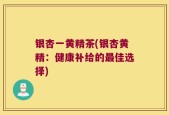 银杏一黄精茶(银杏黄精：健康补给的最佳选择)
