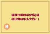 福建祛黄精华价格(福建祛黄精华多少钱？)