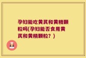 孕妇能吃黄芪和黄精颗粒吗(孕妇能否食用黄芪和黄精颗粒？)