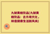 九制黄精饮品(九制黄精饮品：古方现代化，缔造健康生活新风尚)