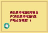 安徽黄精啤酒在哪里生产(安徽黄精啤酒的生产地点在哪里？)