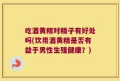 吃酒黄精对精子有好处吗(饮用酒黄精是否有益于男性生殖健康？)