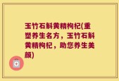 玉竹石斛黄精枸杞(重塑养生名方，玉竹石斛黄精枸杞，助您养生美颜)