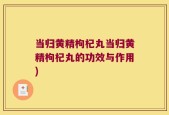 当归黄精枸杞丸当归黄精枸杞丸的功效与作用)