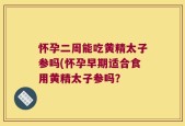 怀孕二周能吃黄精太子参吗(怀孕早期适合食用黄精太子参吗？