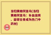 当归黄精何首乌(当归黄精何首乌：补血滋阴、益肾壮骨成为热门中药材)