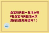 桑葚和黄精一起泡水喝吗(桑葚与黄精泡水饮用的效果您知道吗？)