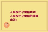 人参枸杞子黄精功效(人参枸杞子黄精的健康功效)