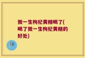 微一生枸杞黄精喝了(喝了微一生枸杞黄精的好处)