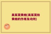 吴茱萸黄精(吴茱萸和黄精的作用及功效)