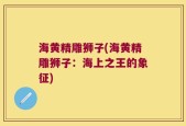 海黄精雕狮子(海黄精雕狮子：海上之王的象征)